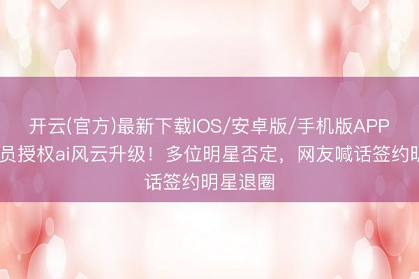 开云(官方)最新下载IOS/安卓版/手机版APP 百位演员授权ai风云升级！多位明星否定，网友喊话签约明星退圈
