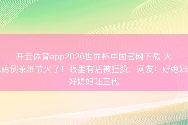 开云体育app2026世界杯中国官网下载 大衣哥儿媳倒茶细节火了！眼里有活被狂赞，网友：好媳妇旺三代