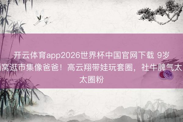 开云体育app2026世界杯中国官网下载 9岁小酒窝逛市集像爸爸！高云翔带娃玩套圈，社牛脾气太圈粉