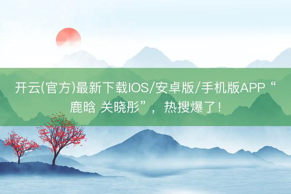 开云(官方)最新下载IOS/安卓版/手机版APP “鹿晗 关晓彤” ，热搜爆了！