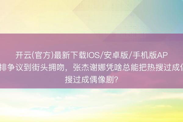 开云(官方)最新下载IOS/安卓版/手机版APP 从彩排争议到街头拥吻，张杰谢娜凭啥总能把热搜过成偶像剧？