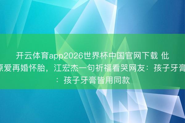 开云体育app2026世界杯中国官网下载 仳离5年福原爱再婚怀胎，江宏杰一句祈福看哭网友：孩子牙膏皆用同款