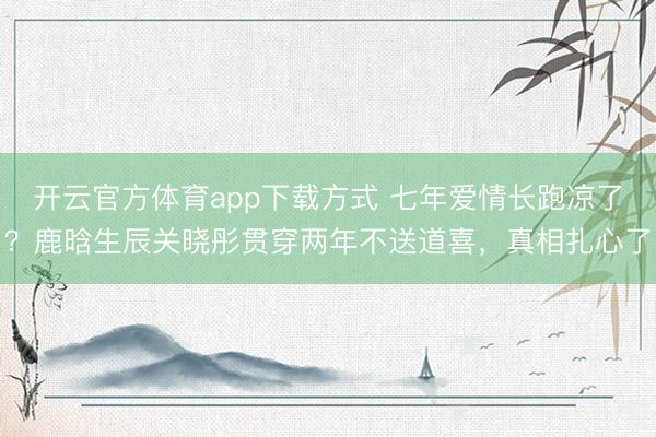 开云官方体育app下载方式 七年爱情长跑凉了?鹿晗生辰关晓彤贯穿两年不送道喜,真相扎心了