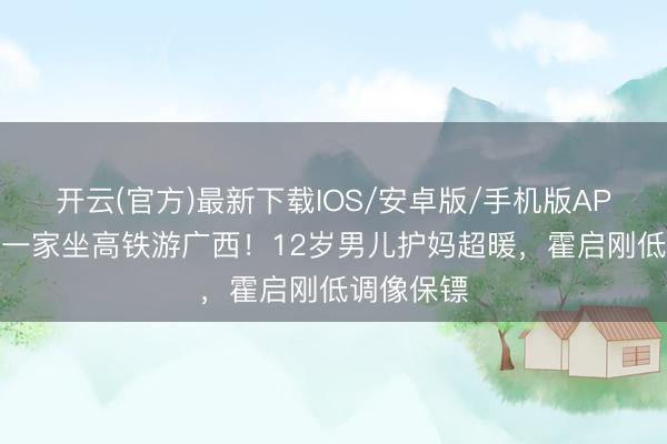 开云(官方)最新下载IOS/安卓版/手机版APP 郭晶晶一家坐高铁游广西！12岁男儿护妈超暖，霍启刚低调像保镖