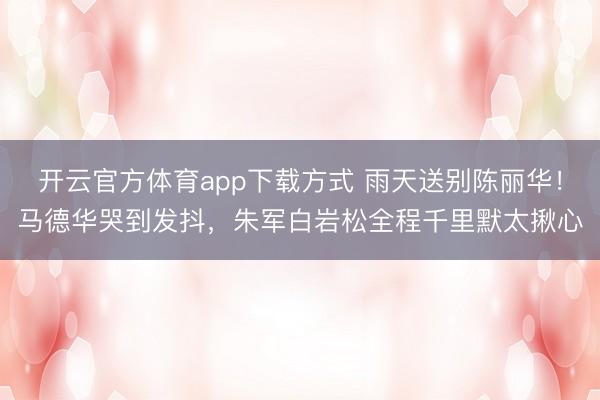 开云官方体育app下载方式 雨天送别陈丽华！马德华哭到发抖，朱军白岩松全程千里默太揪心