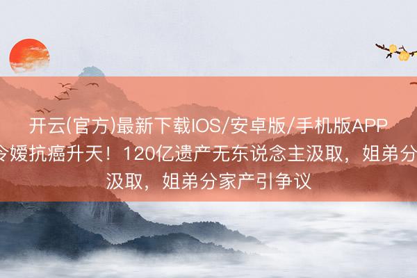 开云(官方)最新下载IOS/安卓版/手机版APP 60岁赌王令嫒抗癌升天！120亿遗产无东说念主汲取，姐弟分家产引争议