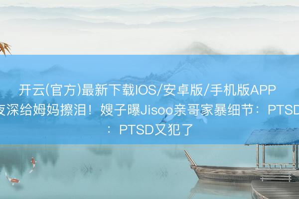 开云(官方)最新下载IOS/安卓版/手机版APP 4岁娃夜深给姆妈擦泪！嫂子曝Jisoo亲哥家暴细节：PTSD又犯了