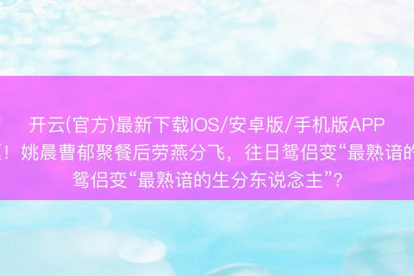 开云(官方)最新下载IOS/安卓版/手机版APP 仳离33天首同框！姚晨曹郁聚餐后劳燕分飞，往日鸳侣变“最熟谙的生分东说念主”？