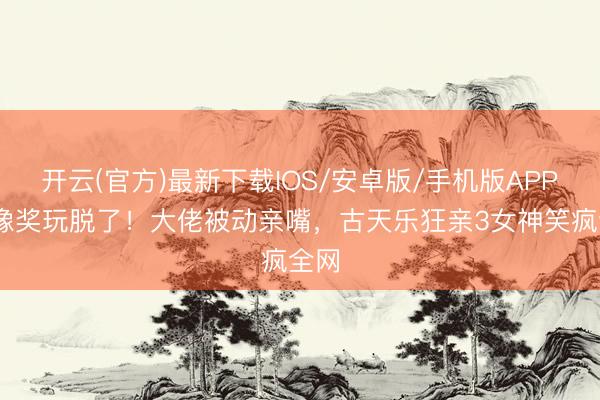 开云(官方)最新下载IOS/安卓版/手机版APP 金像奖玩脱了!大佬被动亲嘴,古天乐狂亲3女神笑疯全网