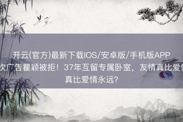 开云(官方)最新下载IOS/安卓版/手机版APP 胡兵3次广告瞿颖被拒！37年互留专属卧室，友情真比爱情永远？