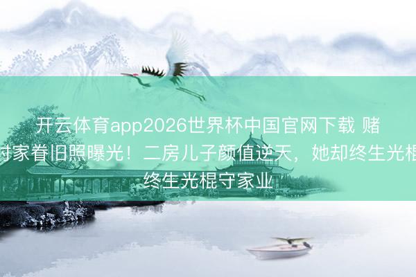 开云体育app2026世界杯中国官网下载 赌王年青时家眷旧照曝光!二房儿子颜值逆天,她却终生光棍守家业
