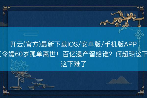 开云(官方)最新下载IOS/安卓版/手机版APP 赌王令嫒60岁孤单离世！百亿遗产留给谁？何超琼这下难了