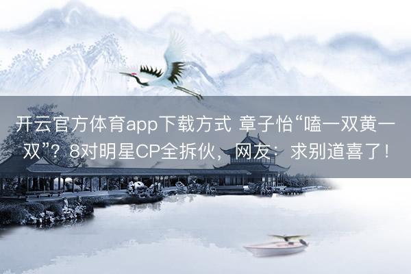开云官方体育app下载方式 章子怡“嗑一双黄一双”？8对明星CP全拆伙，网友：求别道喜了！