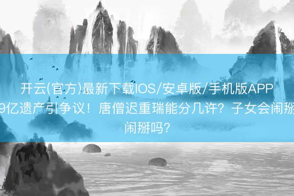开云(官方)最新下载IOS/安卓版/手机版APP 589亿遗产引争议！唐僧迟重瑞能分几许？子女会闹掰吗？