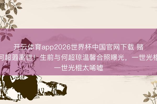 开云体育app2026世界杯中国官网下载 赌王令嫒何超蕸离世！生前与何超琼温馨合照曝光，一世光棍太唏嘘
