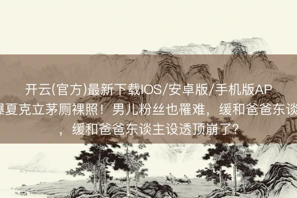 开云(官方)最新下载IOS/安卓版/手机版APP 前牙东谈主曝夏克立茅厕裸照！男儿粉丝也罹难，缓和爸爸东谈主设透顶崩了？