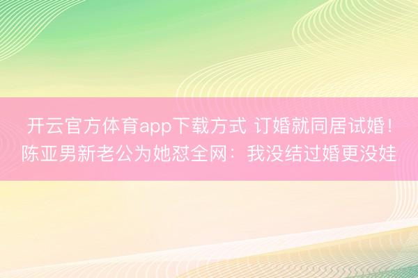 开云官方体育app下载方式 订婚就同居试婚！陈亚男新老公为她怼全网：我没结过婚更没娃
