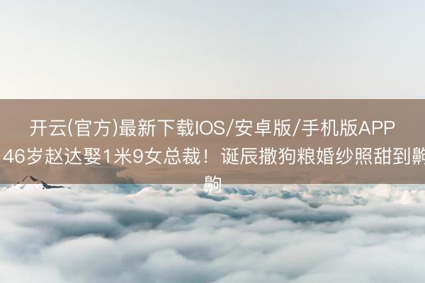 开云(官方)最新下载IOS/安卓版/手机版APP 46岁赵达娶1米9女总裁！诞辰撒狗粮婚纱照甜到齁
