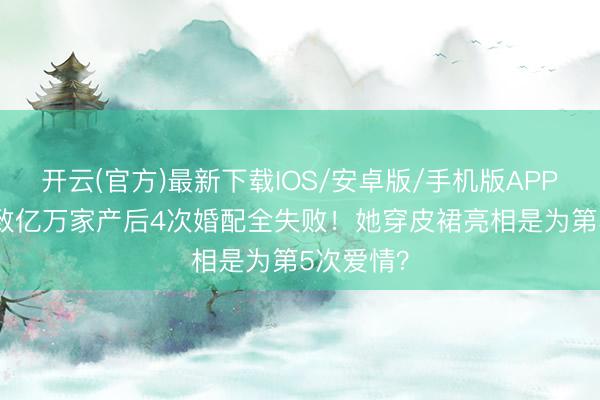 开云(官方)最新下载IOS/安卓版/手机版APP 38岁罗致亿万家产后4次婚配全失败！她穿皮裙亮相是为第5次爱情？