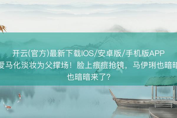 开云(官方)最新下载IOS/安卓版/手机版APP 17岁爱马化淡妆为父撑场！脸上痘痘抢镜，马伊琍也暗暗来了？