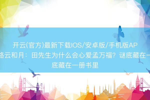 开云(官方)最新下载IOS/安卓版/手机版APP 八沉路云和月：田先生为什么会心爱孟万福？谜底藏在一册书里