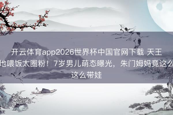 开云体育app2026世界杯中国官网下载 天王嫂蹲地喂饭太圈粉！7岁男儿萌态曝光，朱门姆妈竟这么带娃