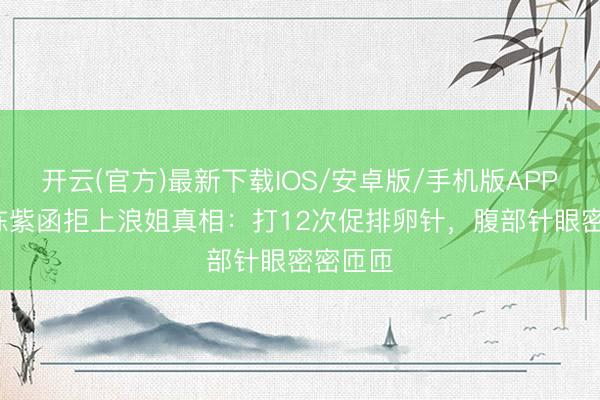 开云(官方)最新下载IOS/安卓版/手机版APP 46岁陈紫函拒上浪姐真相：打12次促排卵针，腹部针眼密密匝匝