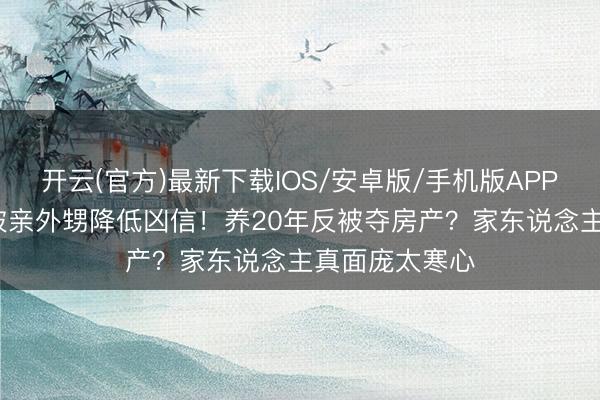 开云(官方)最新下载IOS/安卓版/手机版APP 75岁刘晓庆被亲外甥降低凶信！养20年反被夺房产？家东说念主真面庞太寒心