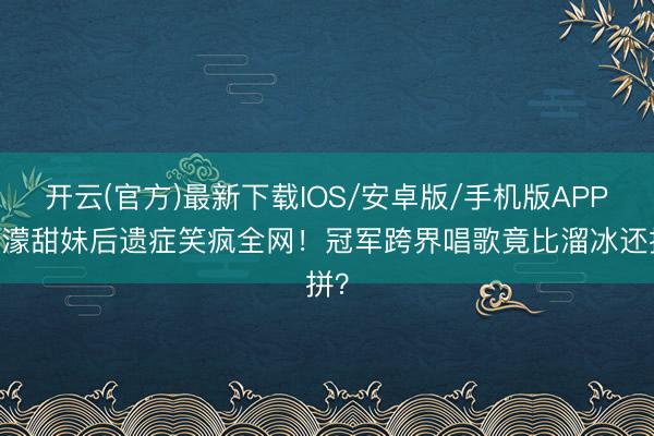 开云(官方)最新下载IOS/安卓版/手机版APP 王濛甜妹后遗症笑疯全网！冠军跨界唱歌竟比溜冰还拼？