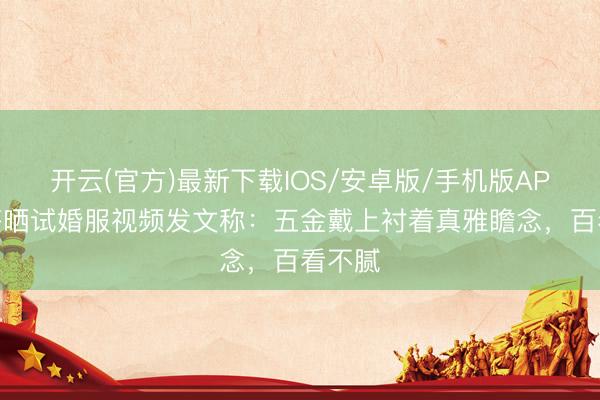 开云(官方)最新下载IOS/安卓版/手机版APP 金莎晒试婚服视频发文称：五金戴上衬着真雅瞻念，百看不腻