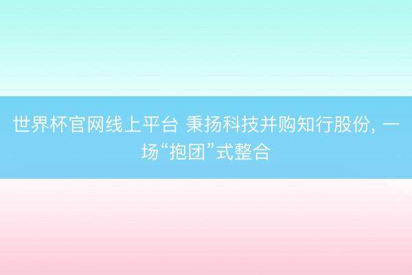 世界杯官网线上平台 秉扬科技并购知行股份, 一场“抱团”式整合
