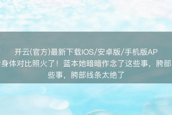 开云(官方)最新下载IOS/安卓版/手机版APP 谢娜产后身体对比照火了！蓝本她暗暗作念了这些事，胯部线条太绝了