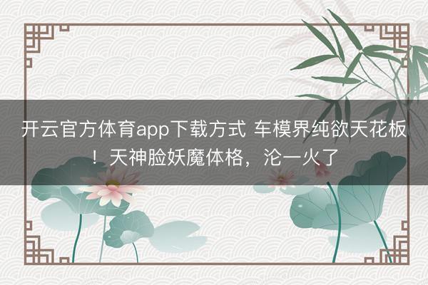 开云官方体育app下载方式 车模界纯欲天花板！天神脸妖魔体格，沦一火了