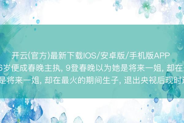 开云(官方)最新下载IOS/安卓版/手机版APP 李念念念念: 北大才女26岁便成春晚主执， 9登春晚以为她是将来一姐， 却在最火的期间生子， 退出央视后现时过得如何?