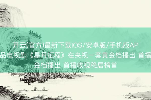 开云(官方)最新下载IOS/安卓版/手机版APP 我省制作出品电视剧《星月征程》在央视一套黄金档播出 首播收视稳居榜首