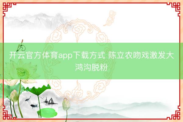 开云官方体育app下载方式 陈立农吻戏激发大鸿沟脱粉