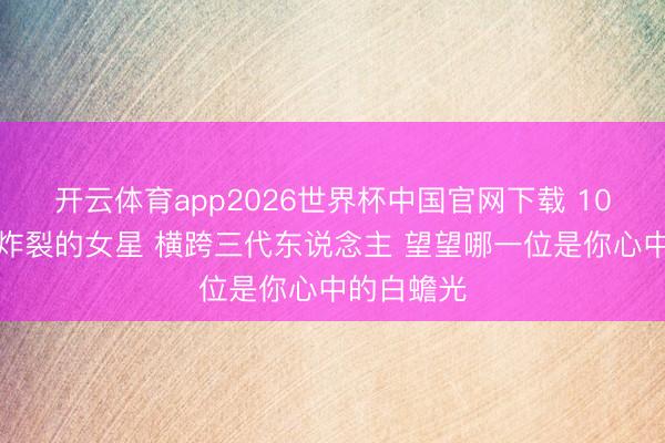 开云体育app2026世界杯中国官网下载 10位国民度炸裂的女星 横跨三代东说念主 望望哪一位是你心中的白蟾光