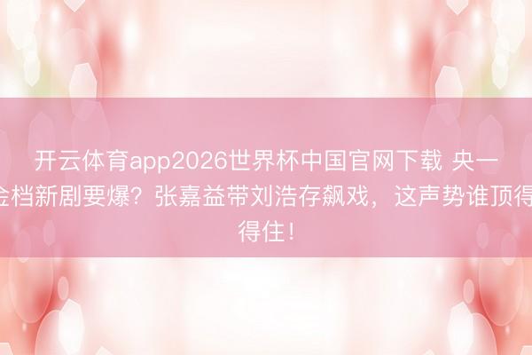 开云体育app2026世界杯中国官网下载 央一黄金档新剧要爆？张嘉益带刘浩存飙戏，这声势谁顶得住！