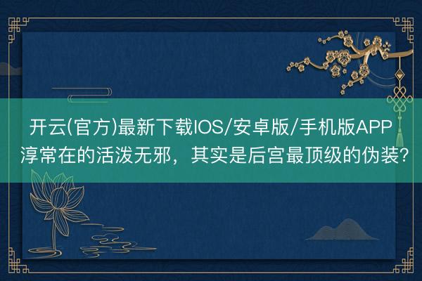 开云(官方)最新下载IOS/安卓版/手机版APP 淳常在的活泼无邪，其实是后宫最顶级的伪装？
