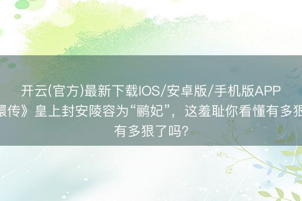 开云(官方)最新下载IOS/安卓版/手机版APP 《甄嬛传》皇上封安陵容为“鹂妃”,这羞耻你看懂有多狠了吗?