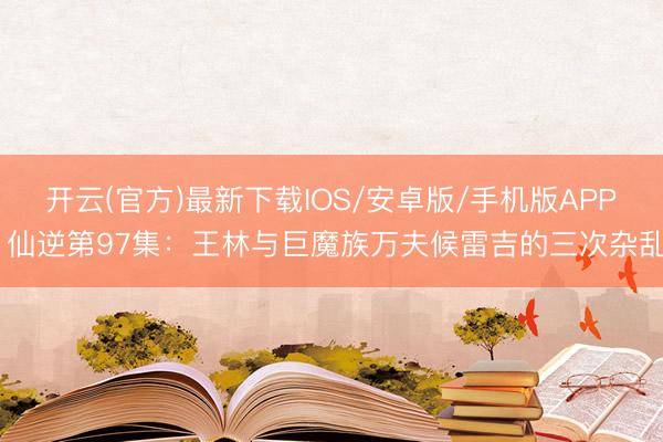 开云(官方)最新下载IOS/安卓版/手机版APP 仙逆第97集：王林与巨魔族万夫候雷吉的三次杂乱