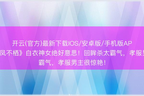 开云(官方)最新下载IOS/安卓版/手机版APP 吴谨言《凤不栖》白衣神女绝好意思！回眸杀太霸气，孝服男主很惊艳！