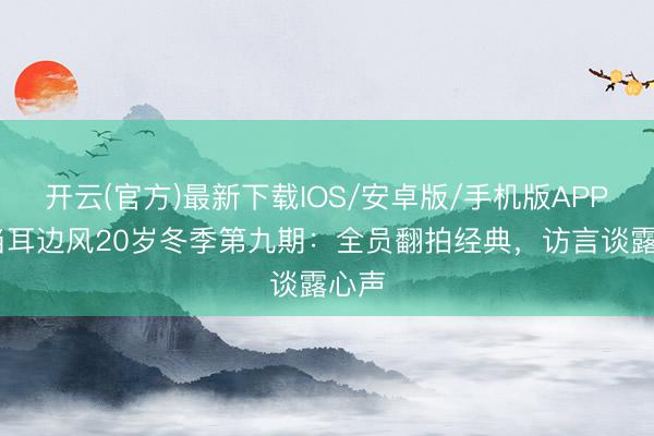 开云(官方)最新下载IOS/安卓版/手机版APP 东当耳边风20岁冬季第九期:全员翻拍经典,访言谈露心声