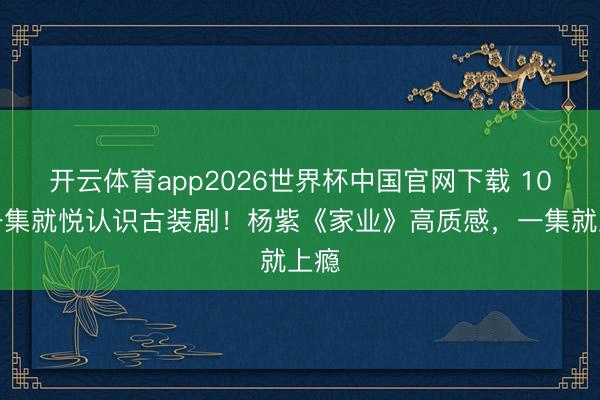 开云体育app2026世界杯中国官网下载 10部一集就悦认识古装剧!杨紫《家业》高质感,一集就上瘾