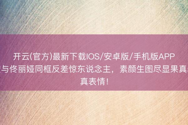 开云(官方)最新下载IOS/安卓版/手机版APP 董璇与佟丽娅同框反差惊东说念主，素颜生图尽显果真表情！