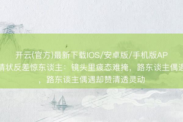 开云(官方)最新下载IOS/安卓版/手机版APP 关晓彤素颜情状反差惊东谈主：镜头里疲态难掩，路东谈主偶遇却赞清透灵动