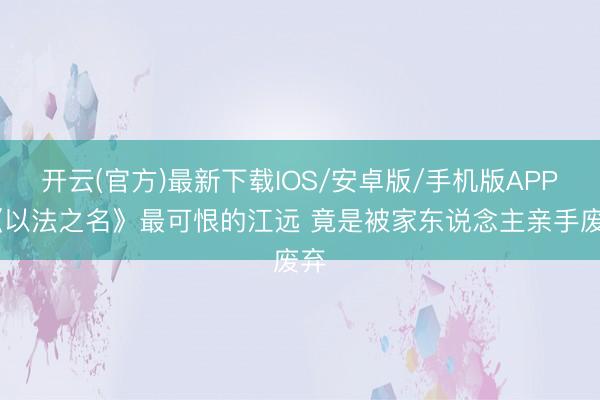 开云(官方)最新下载IOS/安卓版/手机版APP 《以法之名》最可恨的江远 竟是被家东说念主亲手废弃