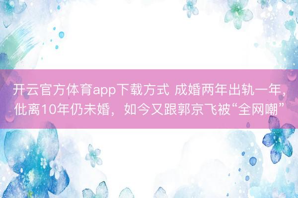 开云官方体育app下载方式 成婚两年出轨一年，仳离10年仍未婚，如今又跟郭京飞被“全网嘲”