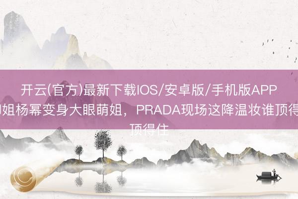 开云(官方)最新下载IOS/安卓版/手机版APP 御姐杨幂变身大眼萌姐，PRADA现场这降温妆谁顶得住
