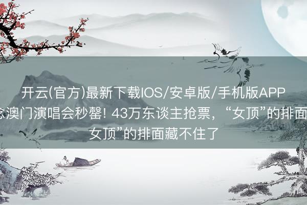 开云(官方)最新下载IOS/安卓版/手机版APP 赵露念念澳门演唱会秒罄! 43万东谈主抢票，“女顶”的排面藏不住了